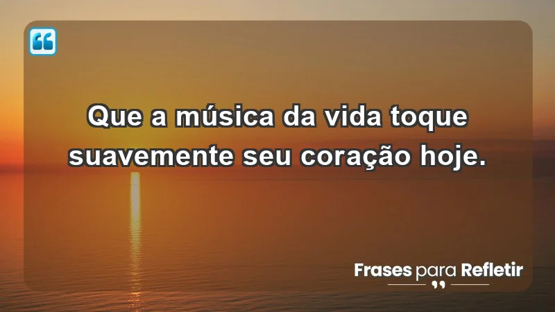 - Que a música da vida toque suavemente seu coração hoje.