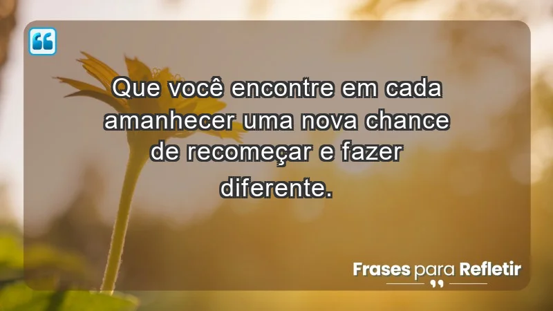 - Que você encontre em cada amanhecer uma nova chance de recomeçar e fazer diferente.