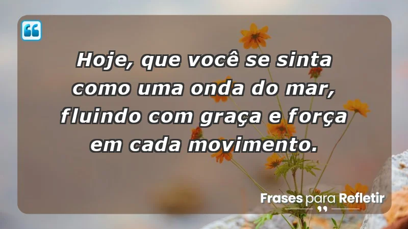 - Hoje, que você se sinta como uma onda do mar, fluindo com graça e força em cada movimento.