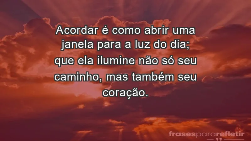 - Acordar é como abrir uma janela para a luz do dia; que ela ilumine não só seu caminho, mas também seu coração.