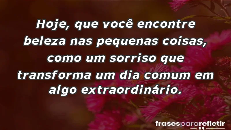 - Hoje, que você encontre beleza nas pequenas coisas, como um sorriso que transforma um dia comum em algo extraordinário.