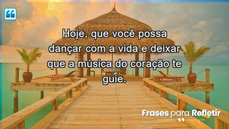 - Hoje, que você possa dançar com a vida e deixar que a música do coração te guie.