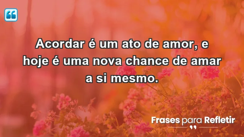 - Acordar é um ato de amor, e hoje é uma nova chance de amar a si mesmo.