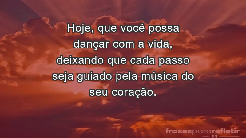 - Hoje, que você possa dançar com a vida, deixando que cada passo seja guiado pela música do seu coração.