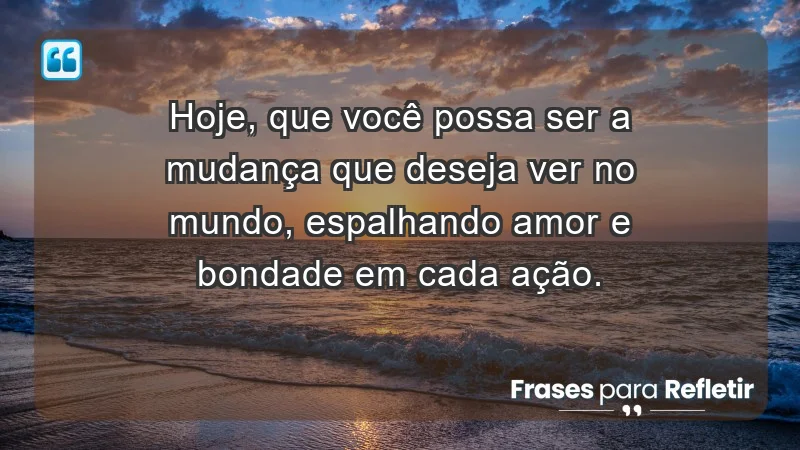 - Hoje, que você possa ser a mudança que deseja ver no mundo, espalhando amor e bondade em cada ação.