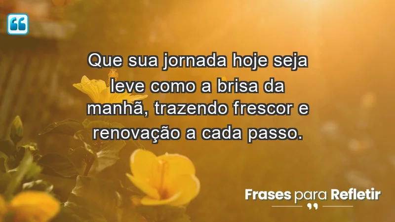 - Que sua jornada hoje seja leve como a brisa da manhã, trazendo frescor e renovação a cada passo.