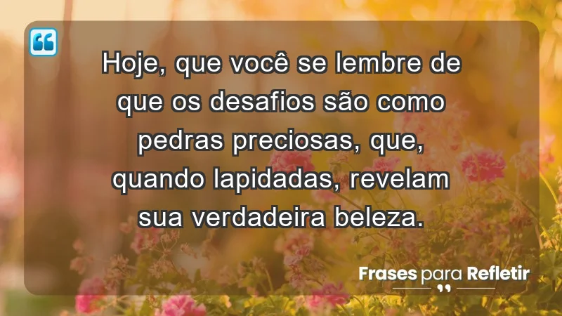 - Hoje, que você se lembre de que os desafios são como pedras preciosas, que, quando lapidadas, revelam sua verdadeira beleza.