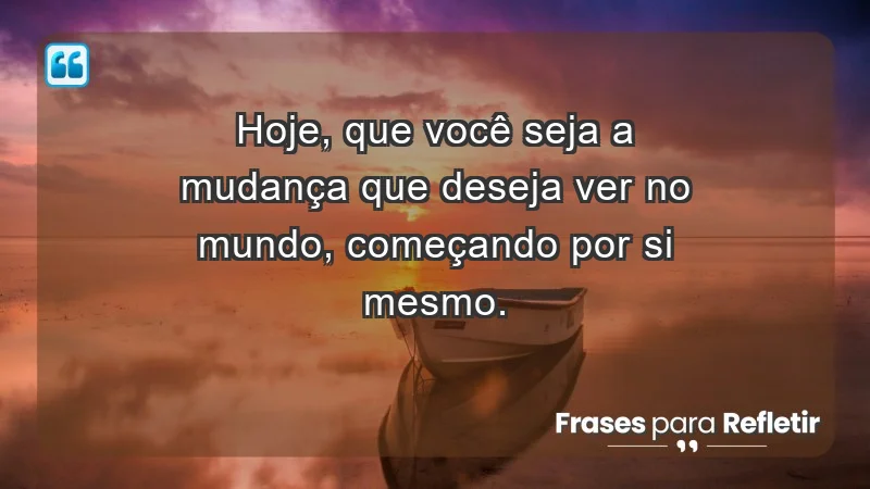 - Hoje, que você seja a mudança que deseja ver no mundo, começando por si mesmo.