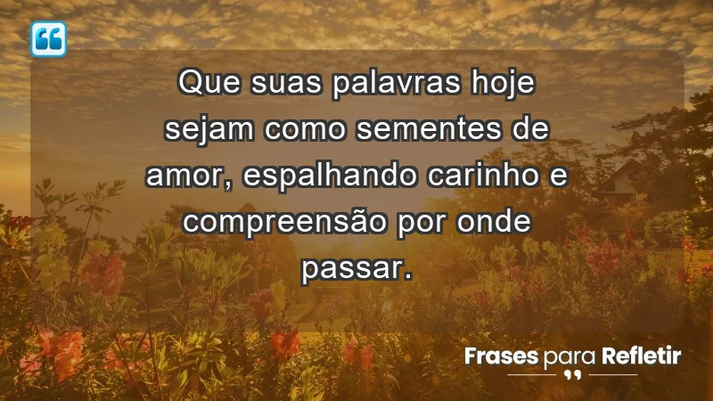 - Que suas palavras hoje sejam como sementes de amor, espalhando carinho e compreensão por onde passar.