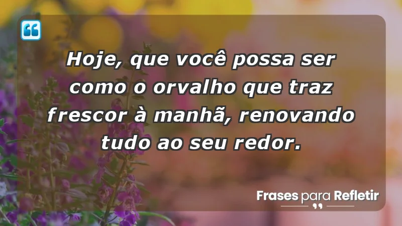 - Hoje, que você possa ser como o orvalho que traz frescor à manhã, renovando tudo ao seu redor.