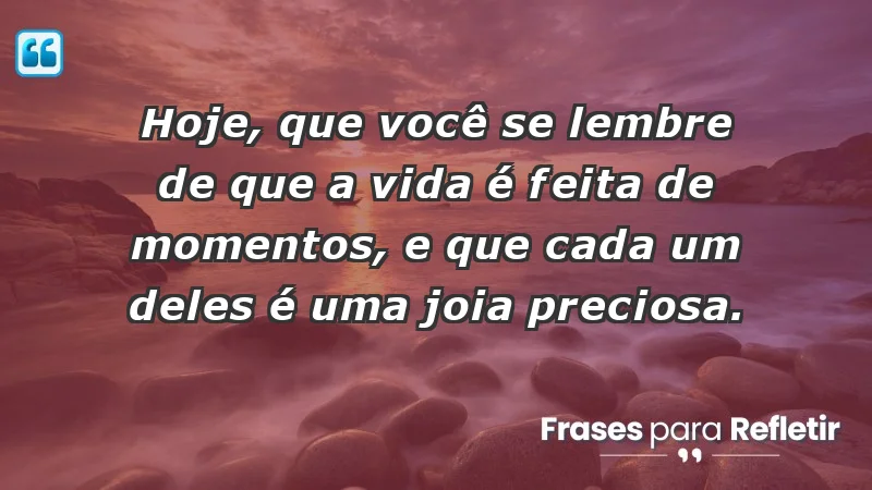 - Hoje, que você se lembre de que a vida é feita de momentos, e que cada um deles é uma joia preciosa.