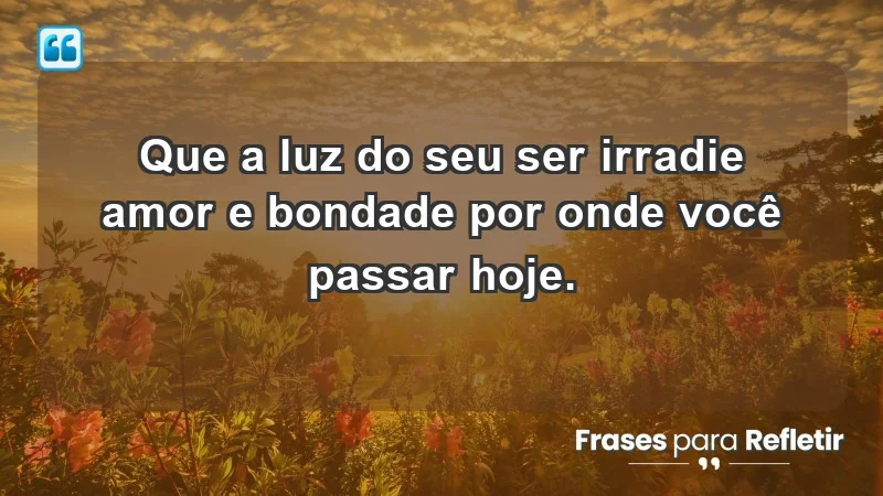 - Que a luz do seu ser irradie amor e bondade por onde você passar hoje.