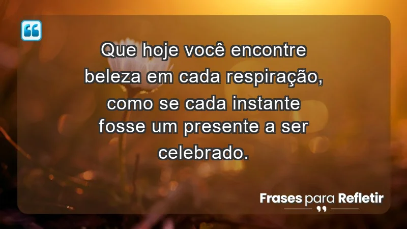 - Que hoje você encontre beleza em cada respiração, como se cada instante fosse um presente a ser celebrado.