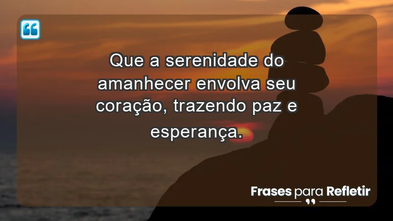 - Que a serenidade do amanhecer envolva seu coração, trazendo paz e esperança.