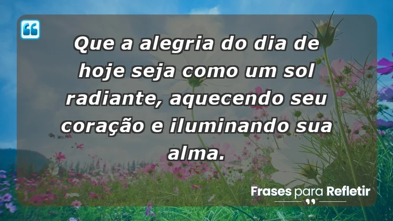 - Que a alegria do dia de hoje seja como um sol radiante, aquecendo seu coração e iluminando sua alma.