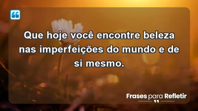 - Que hoje você encontre beleza nas imperfeições do mundo e de si mesmo.