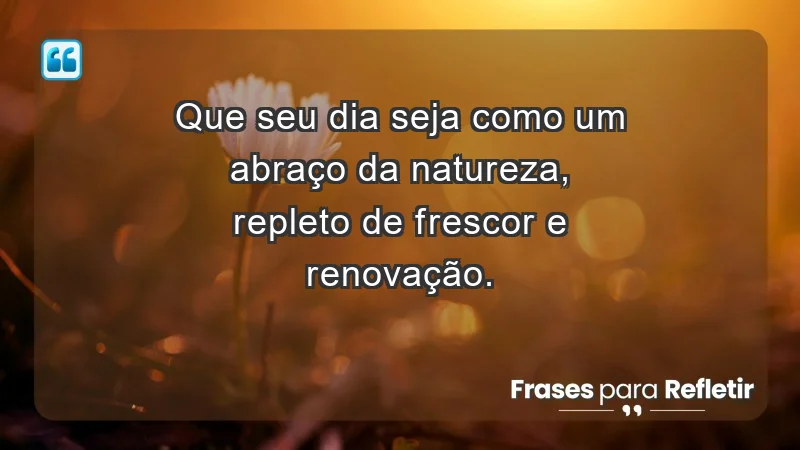 - Que seu dia seja como um abraço da natureza, repleto de frescor e renovação.