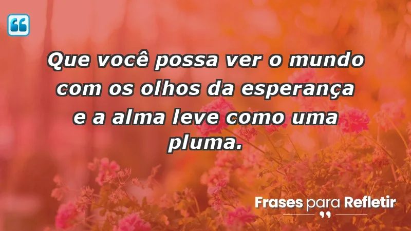 - Que você possa ver o mundo com os olhos da esperança e a alma leve como uma pluma.