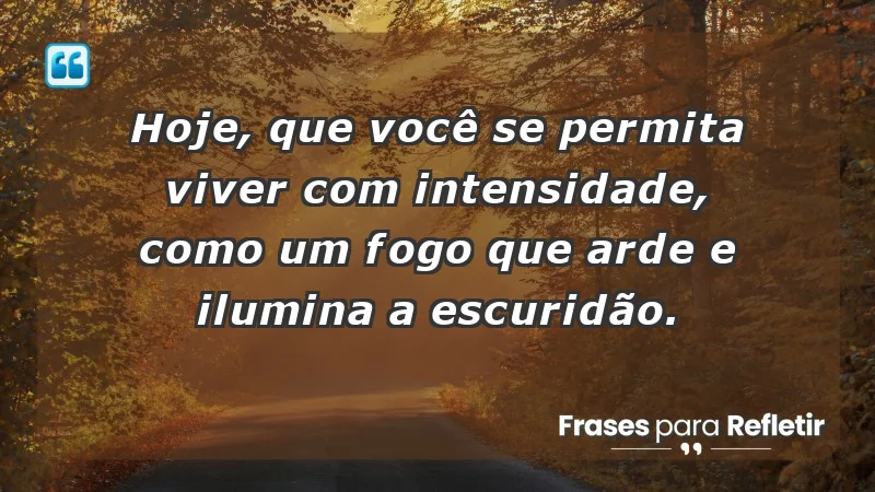 - Hoje, que você se permita viver com intensidade, como um fogo que arde e ilumina a escuridão.