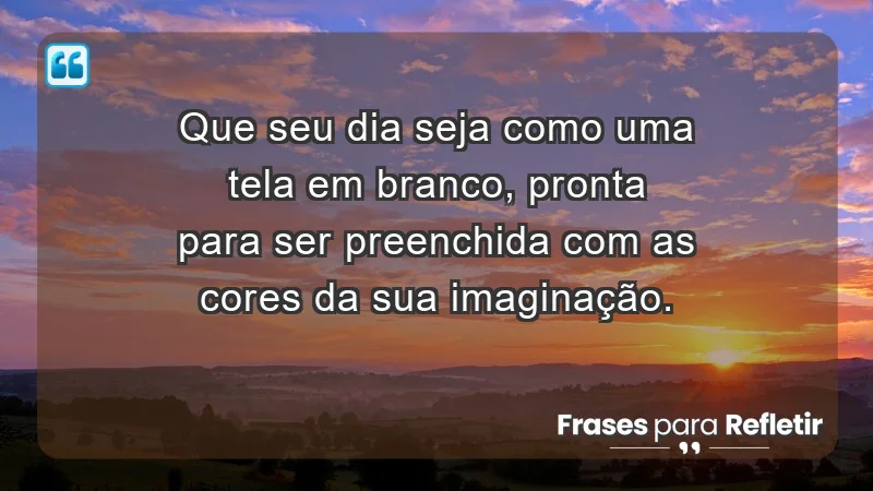 - Que seu dia seja como uma tela em branco, pronta para ser preenchida com as cores da sua imaginação.