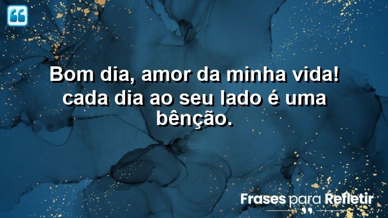 Bom dia, amor da minha vida! Cada dia ao seu lado é uma bênção.