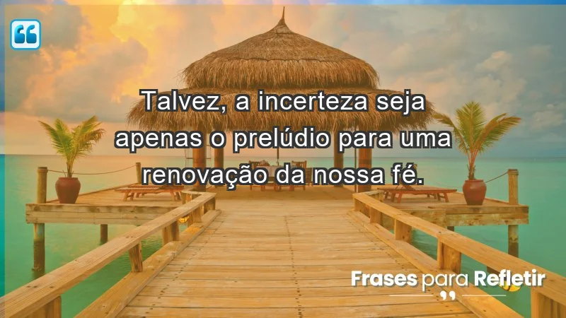 Para fortalecer a confiança em tempos de incerteza - Talvez, a incerteza seja apenas o prelúdio para uma renovação da nossa fé.