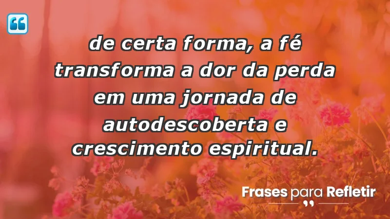 Para superar a perda de um ente querido - “De certa forma, a fé transforma a dor da perda em uma jornada de autodescoberta e crescimento espiritual.”