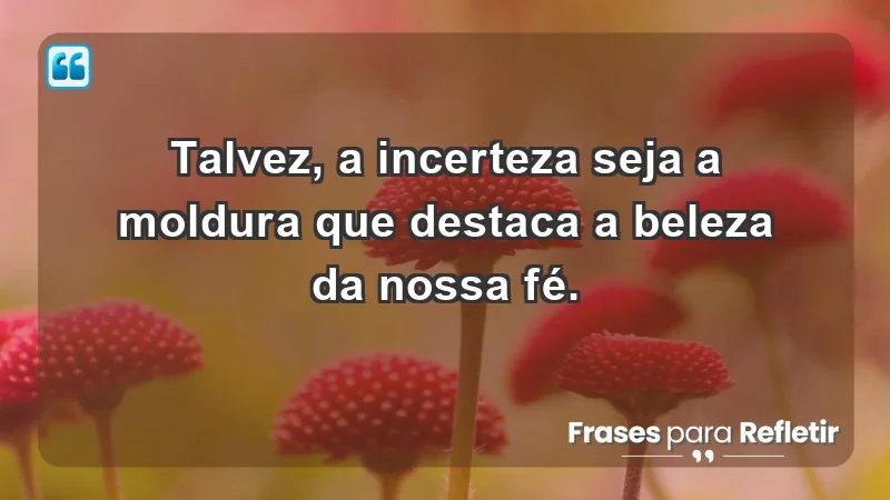 Para fortalecer a confiança em tempos de incerteza - Talvez, a incerteza seja a moldura que destaca a beleza da nossa fé.