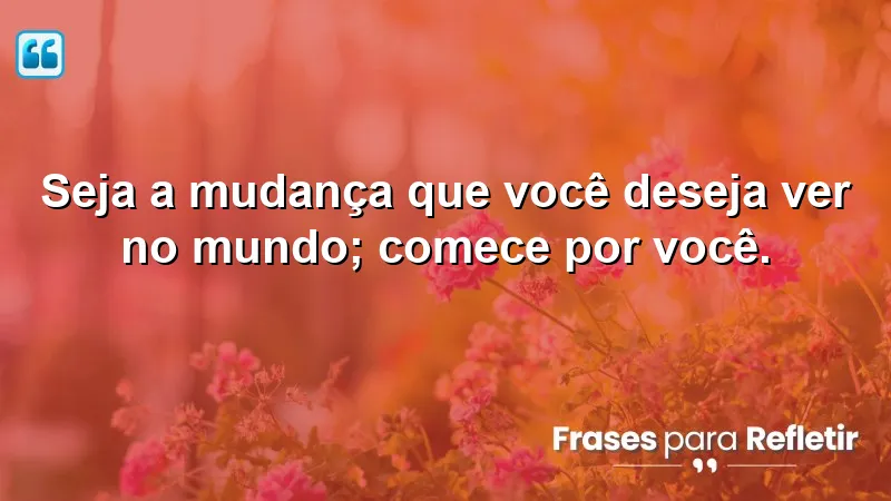 Seja a mudança que você deseja ver no mundo; comece por você.