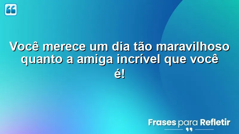 Você merece um dia tão maravilhoso quanto a amiga incrível que você é!