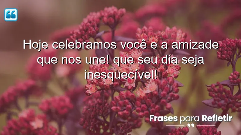 Hoje celebramos você e a amizade que nos une! Que seu dia seja inesquecível!