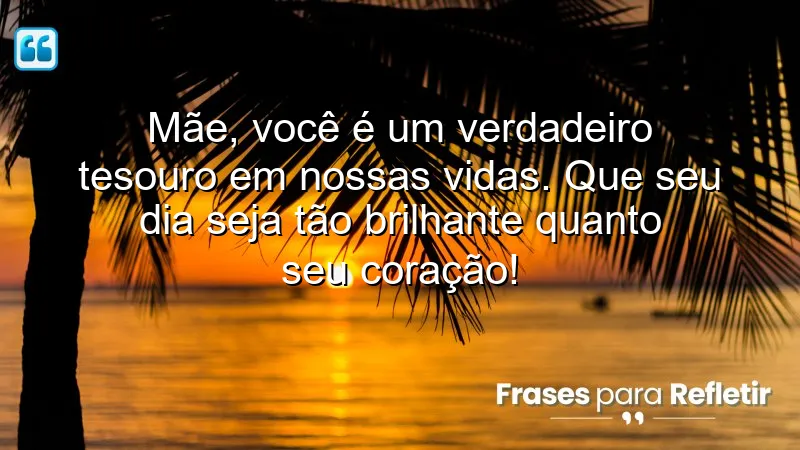 Mãe, você é um verdadeiro tesouro em nossas vidas. Que seu dia seja tão brilhante quanto seu coração!