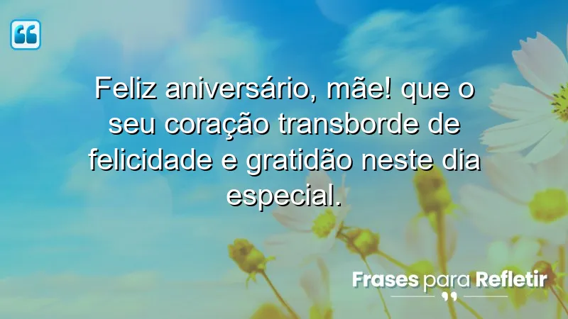 Feliz aniversário, mãe! Que o seu coração transborde de felicidade e gratidão neste dia especial.