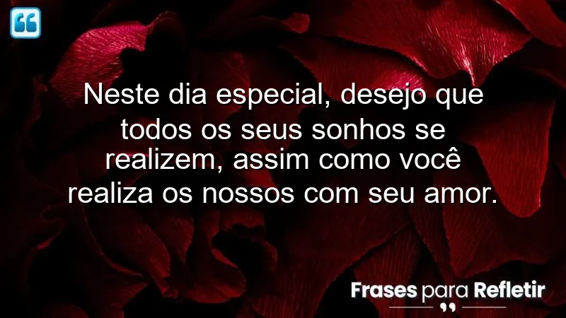 Neste dia especial, desejo que todos os seus sonhos se realizem, assim como você realiza os nossos com seu amor.