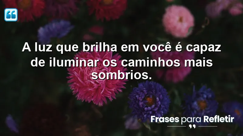 A luz que brilha em você é capaz de iluminar os caminhos mais sombrios.