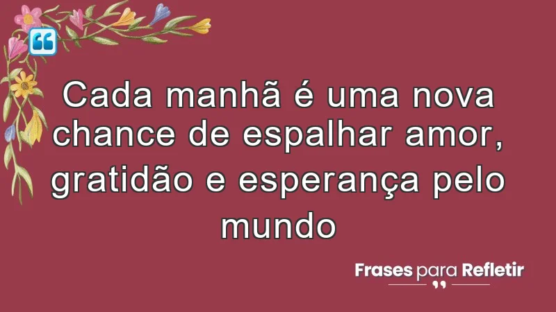 Cada manhã é uma nova chance de espalhar amor, gratidão e esperança pelo mundo.