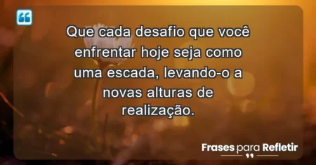 Que cada desafio que você enfrentar hoje seja como uma escada, levando-o a novas alturas de realização.