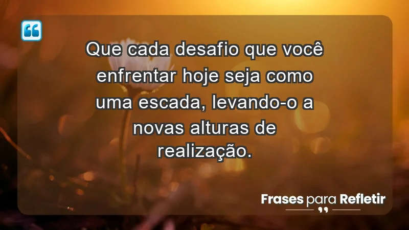 - Que cada desafio que você enfrentar hoje seja como uma escada, levando-o a novas alturas de realização.