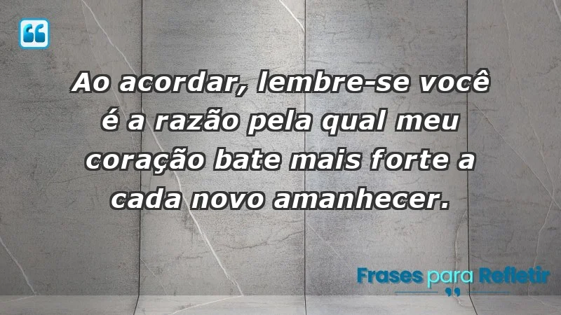 - Ao acordar, lembre-se: você é a razão pela qual meu coração bate mais forte a cada novo amanhecer.