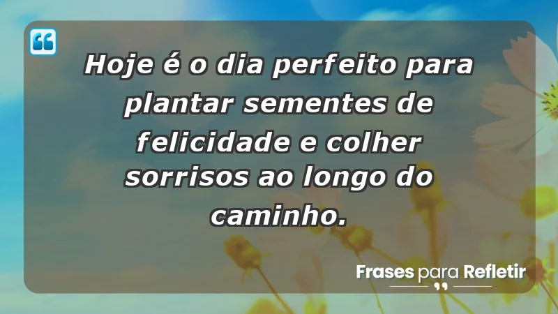 - Hoje é o dia perfeito para plantar sementes de felicidade e colher sorrisos ao longo do caminho.