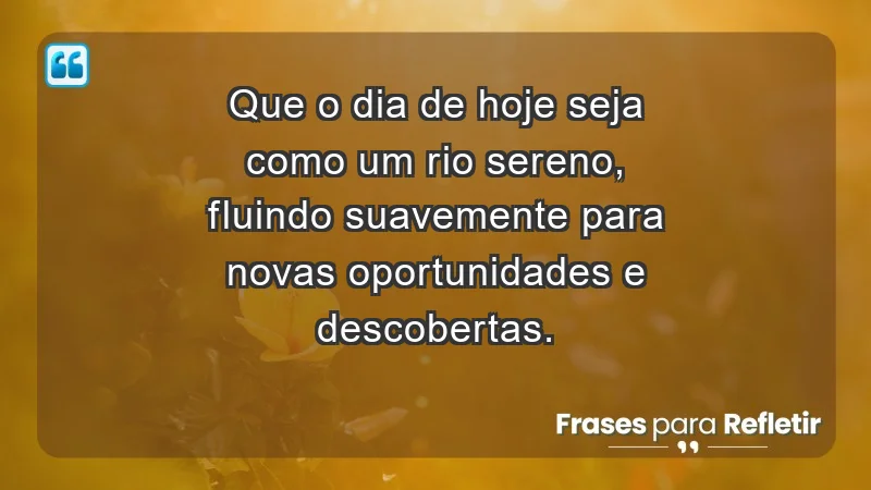 - Que o dia de hoje seja como um rio sereno, fluindo suavemente para novas oportunidades e descobertas.