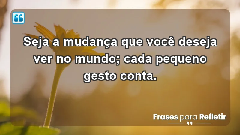 - Seja a mudança que você deseja ver no mundo; cada pequeno gesto conta.