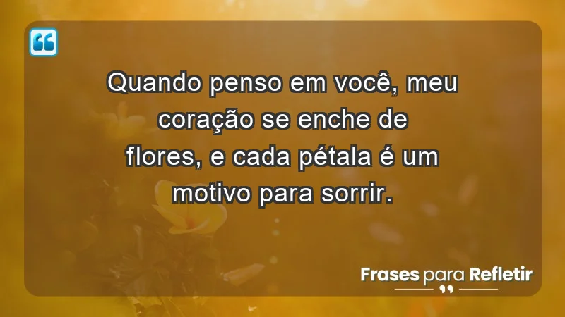 - Quando penso em você, meu coração se enche de flores, e cada pétala é um motivo para sorrir.