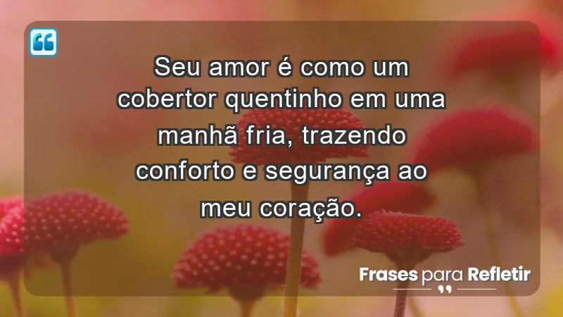 - Seu amor é como um cobertor quentinho em uma manhã fria, trazendo conforto e segurança ao meu coração.