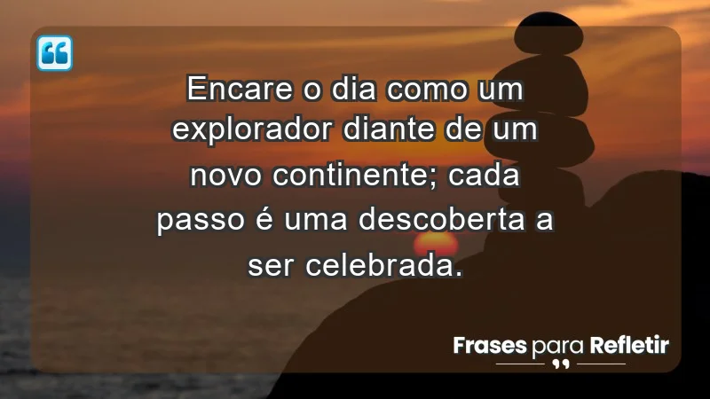 - Encare o dia como um explorador diante de um novo continente; cada passo é uma descoberta a ser celebrada.