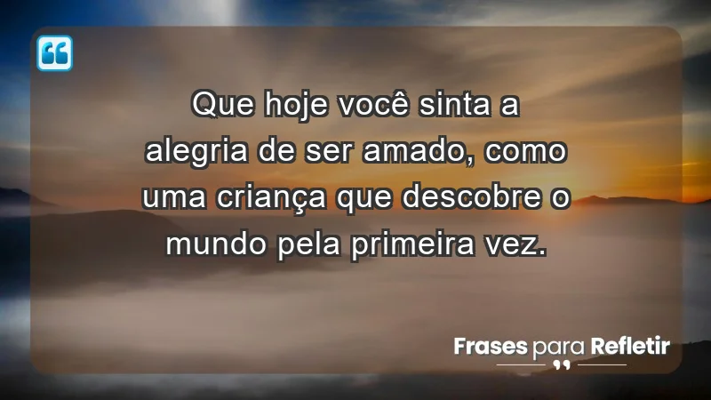 - Que hoje você sinta a alegria de ser amado, como uma criança que descobre o mundo pela primeira vez.