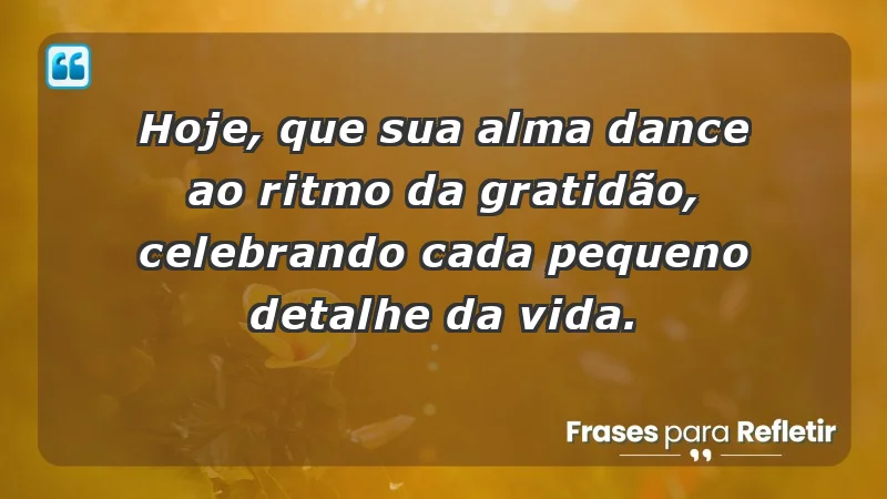 - Hoje, que sua alma dance ao ritmo da gratidão, celebrando cada pequeno detalhe da vida.