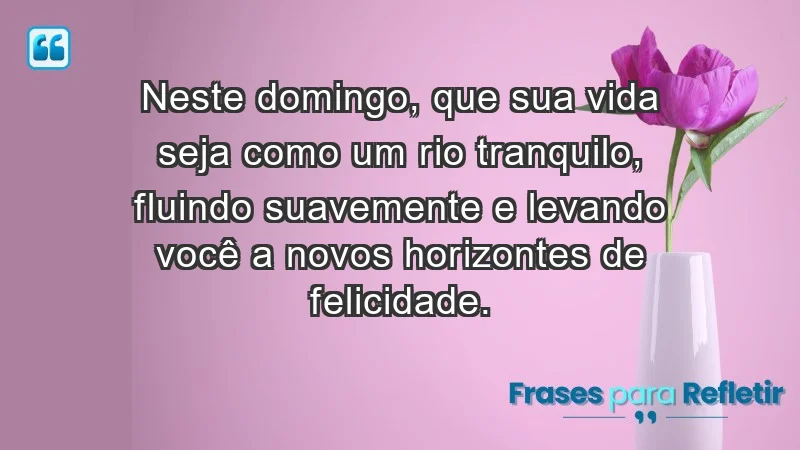 - Neste domingo, que sua vida seja como um rio tranquilo, fluindo suavemente e levando você a novos horizontes de felicidade.