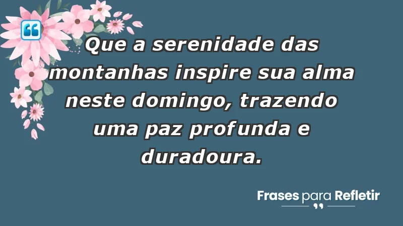 - Que a serenidade das montanhas inspire sua alma neste domingo, trazendo uma paz profunda e duradoura.