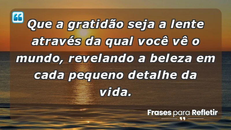 - Que a gratidão seja a lente através da qual você vê o mundo, revelando a beleza em cada pequeno detalhe da vida.